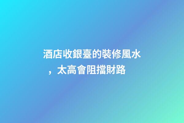 酒店收銀臺的裝修風水，太高會阻擋財路